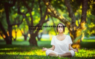 乐虎国际-雷声，中国女花年轻队员要在残酷竞争中快速成长